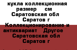 кукла коллекционная размер 38 см. - Саратовская обл., Саратов г. Коллекционирование и антиквариат » Другое   . Саратовская обл.,Саратов г.